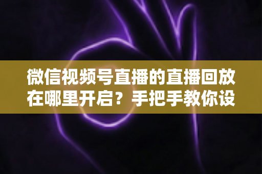 微信视频号直播的直播回放在哪里开启？手把手教你设置回放并高效管理直播内容