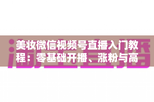 美妆微信视频号直播入门教程：零基础开播、涨粉与高转化的全流程实战指南