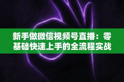新手做微信视频号直播：零基础快速上手的全流程实战指南