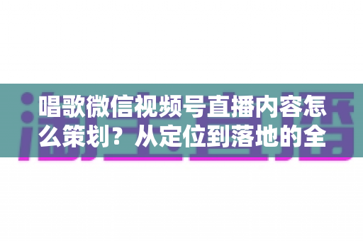唱歌微信视频号直播内容怎么策划？从定位到落地的全流程实战指南