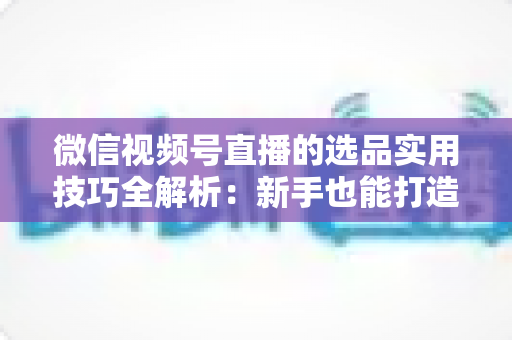 微信视频号直播的选品实用技巧全解析：新手也能打造高转化赚钱直播间的完整指南