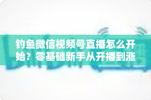 钓鱼微信视频号直播怎么开始？零基础新手从开播到涨粉变现的完整实战指南