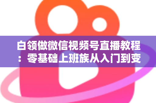 白领做微信视频号直播教程：零基础上班族从入门到变现的实战指南