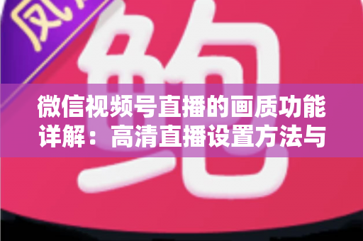 微信视频号直播的画质功能详解：高清直播设置方法与优化技巧全攻略