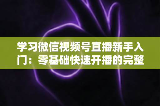 学习微信视频号直播新手入门:零基础快速开播的完整实战指南 学习微信视频号直播新手入门:零基础快速开播的完整实战指南
