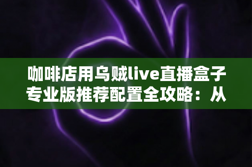 咖啡店用乌贼live直播盒子专业版推荐配置全攻略:从硬件到场景一次讲透 咖啡店用乌贼live直播盒子专业版推荐配置全攻略:从硬件到场景一次讲透