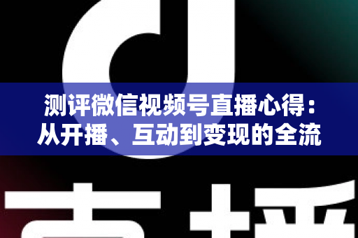 测评微信视频号直播心得：从开播、互动到变现的全流程真实体验与避坑指南
