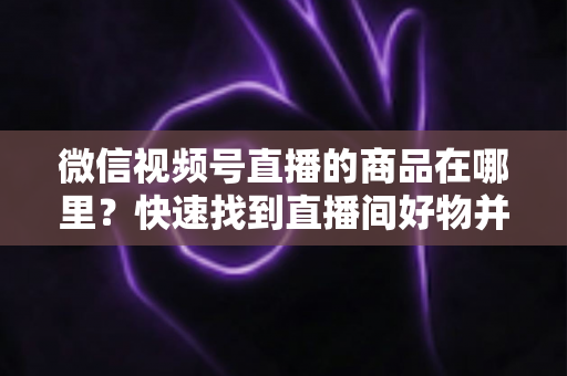 微信视频号直播的商品在哪里？快速找到直播间好物并轻松下单的完整指南