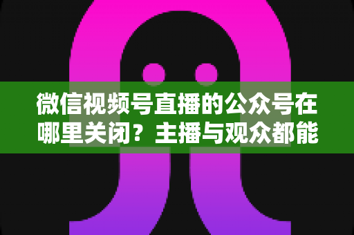 微信视频号直播的公众号在哪里关闭？主播与观众都能看懂的全流程操作指南