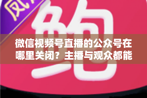 微信视频号直播的公众号在哪里关闭？主播与观众都能看懂的全流程操作指南