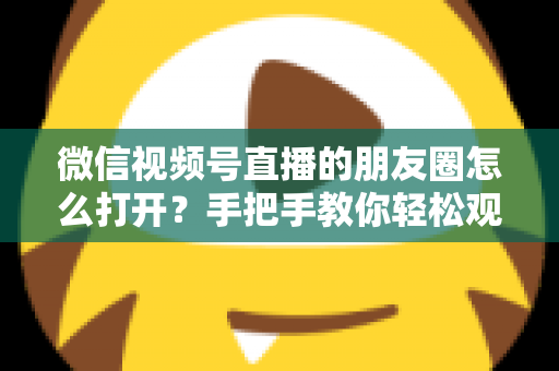 微信视频号直播的朋友圈怎么打开？手把手教你轻松观看直播与解决常见问题