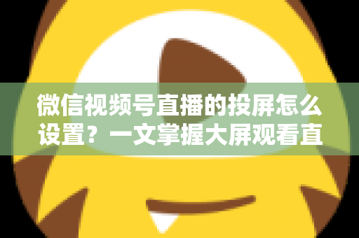 微信视频号直播的投屏怎么设置？一文掌握大屏观看直播的完整攻略