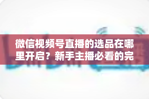 微信视频号直播的选品在哪里开启？新手主播必看的完整开启指南与带货技巧