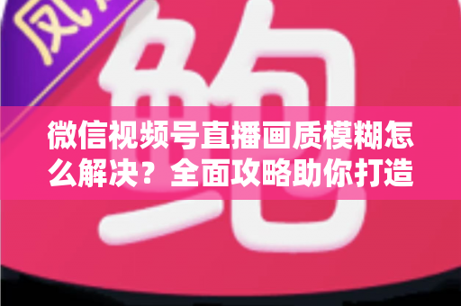 微信视频号直播画质模糊怎么解决？全面攻略助你打造高清直播间