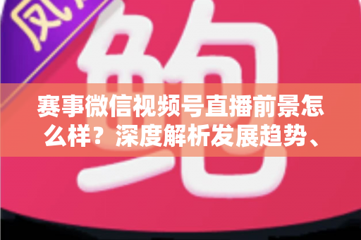 赛事微信视频号直播前景怎么样？深度解析发展趋势、商业机遇与未来走向