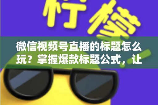 微信视频号直播的标题怎么玩？掌握爆款标题公式，让你的直播间流量翻倍的实战指南