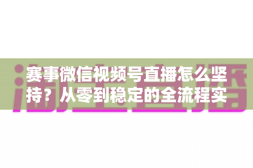 赛事微信视频号直播怎么坚持？从零到稳定的全流程实战指南