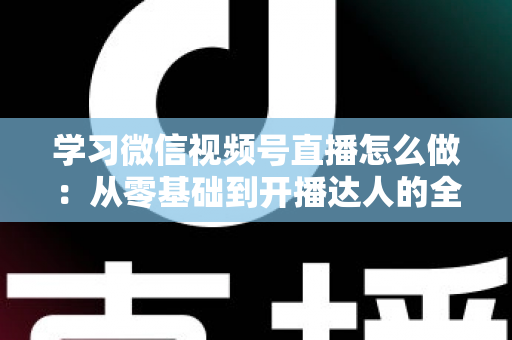 学习微信视频号直播怎么做：从零基础到开播达人的全流程实战指南