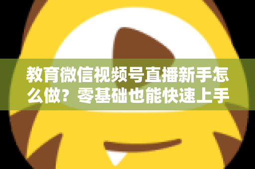 教育微信视频号直播新手怎么做？零基础也能快速上手的全流程指南