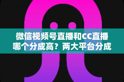微信视频号直播和CC直播哪个分成高？两大平台分成比例深度对比与主播增收全攻略