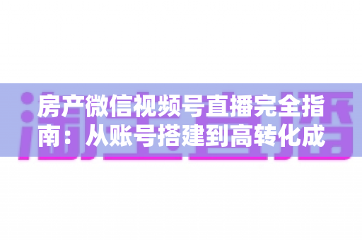 房产微信视频号直播完全指南：从账号搭建到高转化成交的全流程实战攻略
