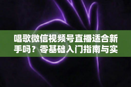 唱歌微信视频号直播适合新手吗?零基础入门指南与实战避坑全解析 唱歌微信视频号直播适合新手吗?零基础入门指南与实战避坑全解析