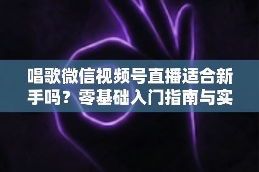 唱歌微信视频号直播适合新手吗？零基础入门指南与实战避坑全解析