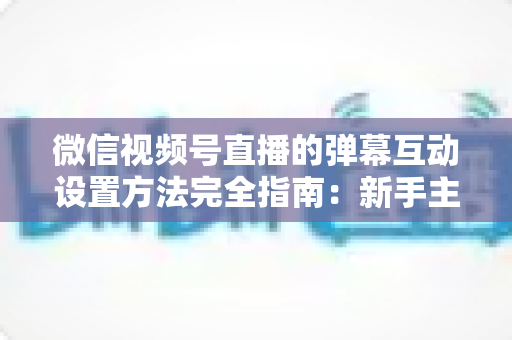 微信视频号直播的弹幕互动设置方法完全指南：新手主播从零掌握高活跃直播间运营技巧