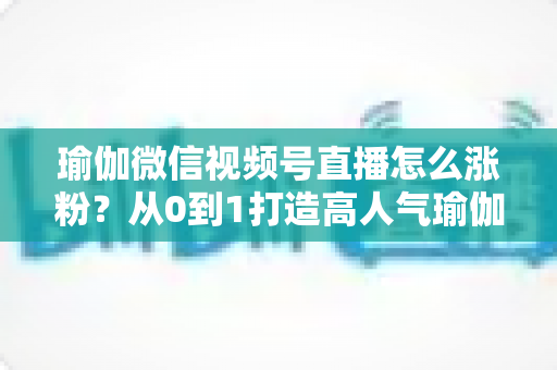 瑜伽微信视频号直播怎么涨粉？从0到1打造高人气瑜伽直播间的实战全攻略