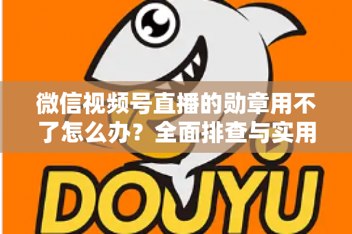 微信视频号直播的勋章用不了怎么办？全面排查与实用解决方案指南
