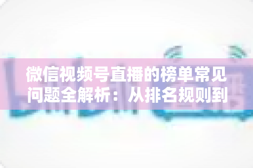 微信视频号直播的榜单常见问题全解析：从排名规则到上榜技巧的一站式实用指南