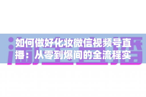 如何做好化妆微信视频号直播：从零到爆间的全流程实战指南与运营秘籍