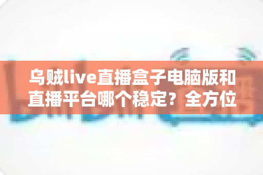 乌贼live直播盒子电脑版和直播平台哪个稳定？全方位对比解析与实用观看指南