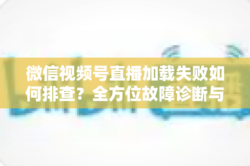 微信视频号直播加载失败如何排查？全方位故障诊断与实用解决方案指南
