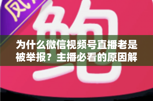 为什么微信视频号直播老是被举报？主播必看的原因解析与避坑指南