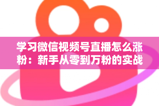 学习微信视频号直播怎么涨粉：新手从零到万粉的实战运营指南