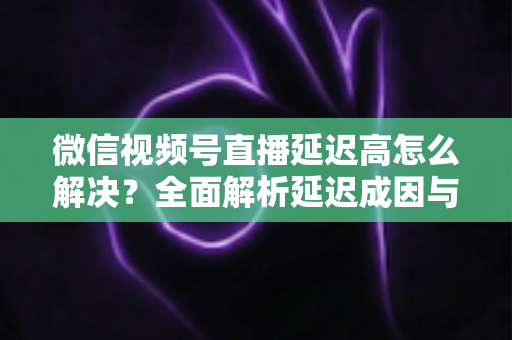 微信视频号直播延迟高怎么解决?全面解析延迟成因与高效优化方案 微信视频号直播延迟高怎么解决?全面解析延迟成因与高效优化方案