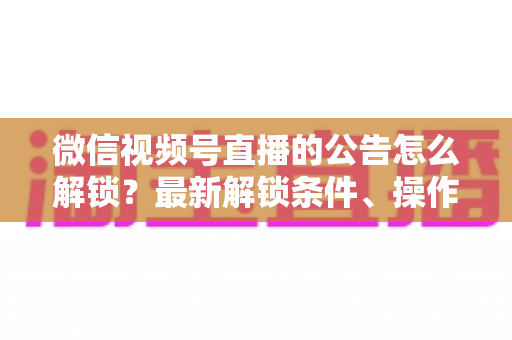 微信视频号直播的公告怎么解锁？最新解锁条件、操作步骤与实用技巧全解析