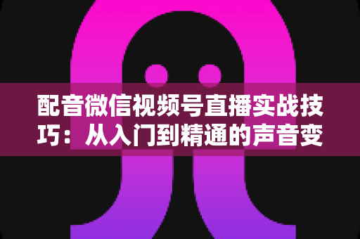 配音微信视频号直播实战技巧：从入门到精通的声音变现全攻略