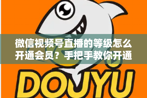 微信视频号直播的等级怎么开通会员？手把手教你开通会员与快速提升直播等级的完整攻略