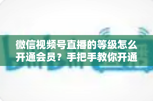 微信视频号直播的等级怎么开通会员？手把手教你开通会员与快速提升直播等级的完整攻略