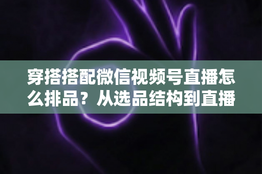 穿搭搭配微信视频号直播怎么排品？从选品结构到直播节奏的高转化排品实战指南
