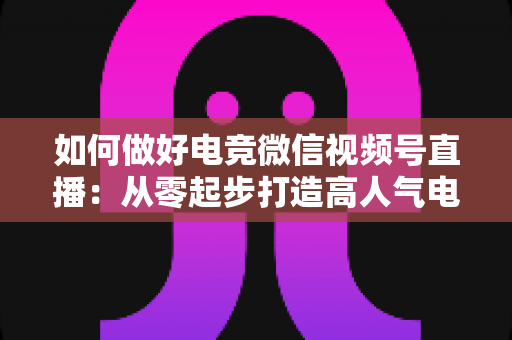 如何做好电竞微信视频号直播：从零起步打造高人气电竞直播间的全流程实战指南