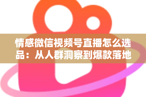 情感微信视频号直播怎么选品：从人群洞察到爆款落地的全流程实战指南