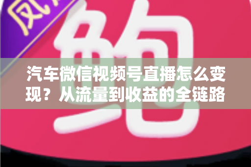 汽车微信视频号直播怎么变现？从流量到收益的全链路实战指南