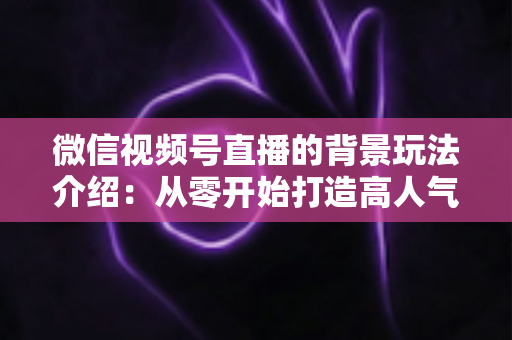 微信视频号直播的背景玩法介绍：从零开始打造高人气直播间的实用指南