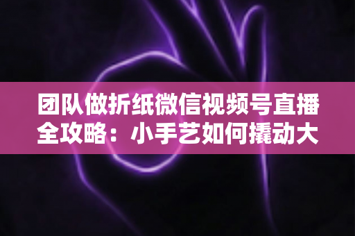 团队做折纸微信视频号直播全攻略：小手艺如何撬动大流量与高转化