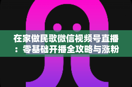 在家做民歌微信视频号直播：零基础开播全攻略与涨粉变现实战指南
