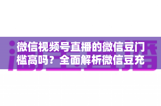 微信视频号直播的微信豆门槛高吗？全面解析微信豆充值、消费与收益的真实门槛