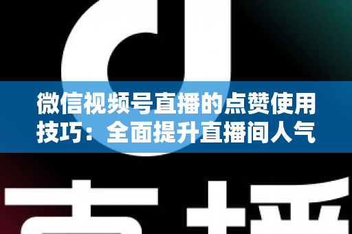 微信视频号直播的点赞使用技巧：全面提升直播间人气与互动的实战指南